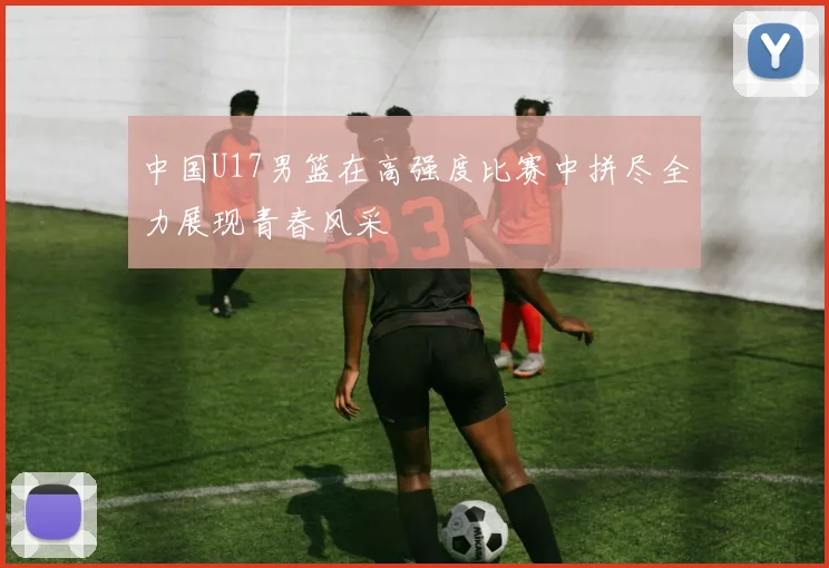 中国U17男篮在高强度比赛中拼尽全力展现青春风采