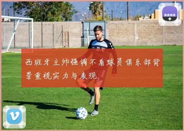 西班牙主帅强调不看球员俱乐部背景重视实力与表现