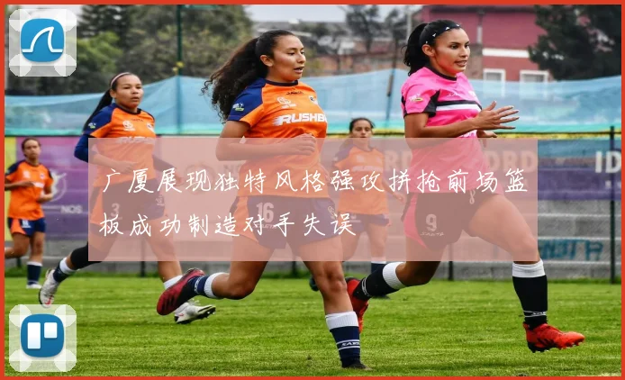 广厦展现独特风格强攻拼抢前场篮板成功制造对手失误