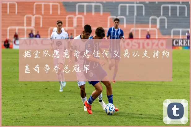 掘金队愿意考虑任何交易以支持约基奇争夺总冠军
