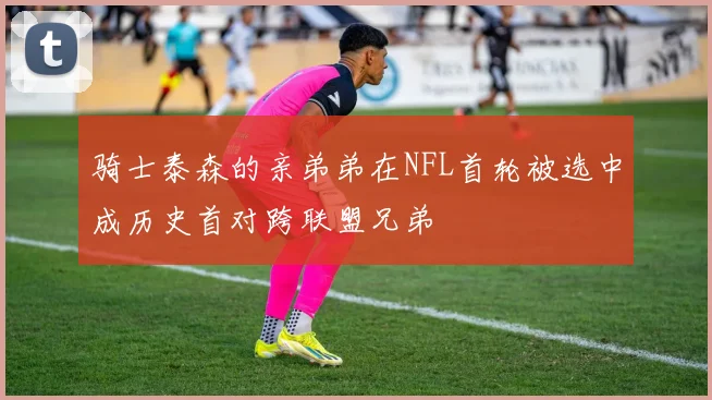 骑士泰森的亲弟弟在NFL首轮被选中成历史首对跨联盟兄弟