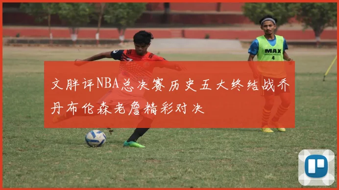 文胖评NBA总决赛历史五大终结战乔丹布伦森老詹精彩对决