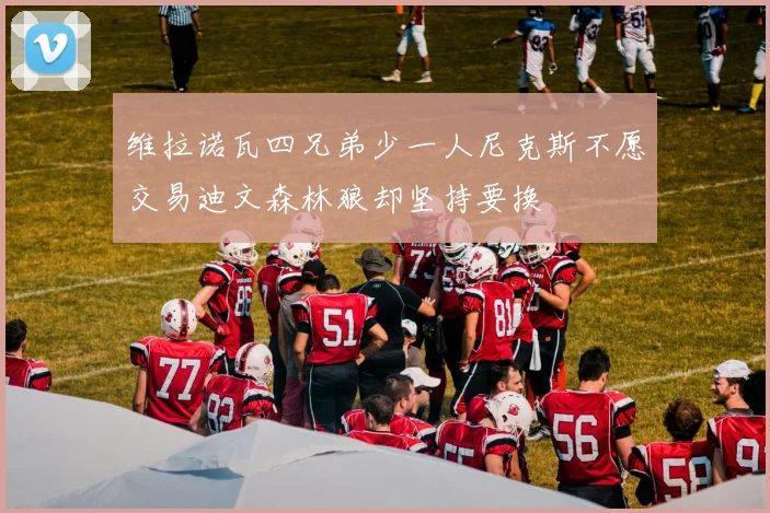 维拉诺瓦四兄弟少一人尼克斯不愿交易迪文森林狼却坚持要换