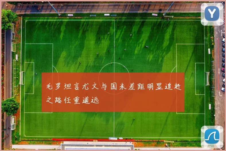 毛罗坦言尤文与国米差距明显追赶之路任重道远