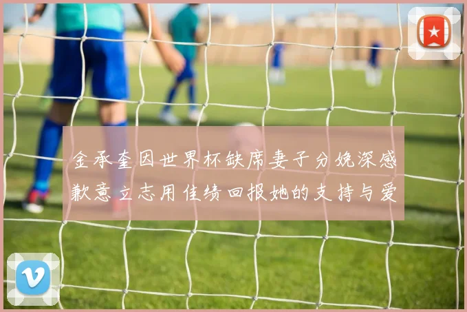 金承奎因世界杯缺席妻子分娩深感歉意立志用佳绩回报她的支持与爱