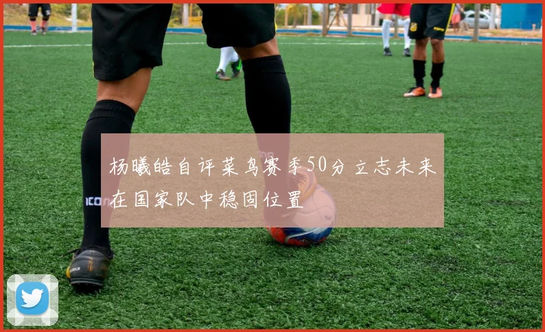 杨曦皓自评菜鸟赛季50分立志未来在国家队中稳固位置