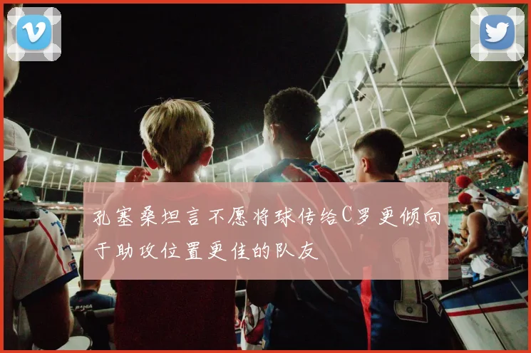 孔塞桑坦言不愿将球传给C罗更倾向于助攻位置更佳的队友