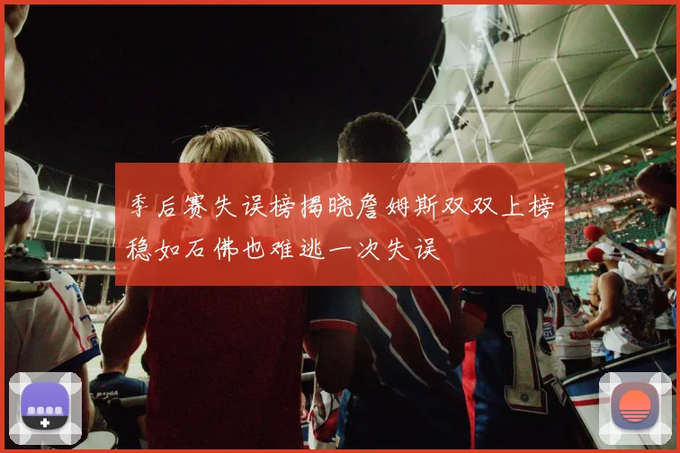 季后赛失误榜揭晓詹姆斯双双上榜稳如石佛也难逃一次失误