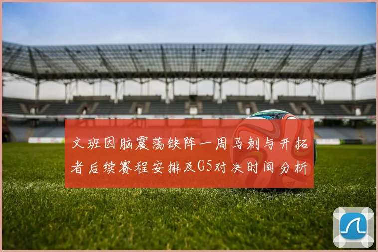 文班因脑震荡缺阵一周马刺与开拓者后续赛程安排及G5对决时间分析