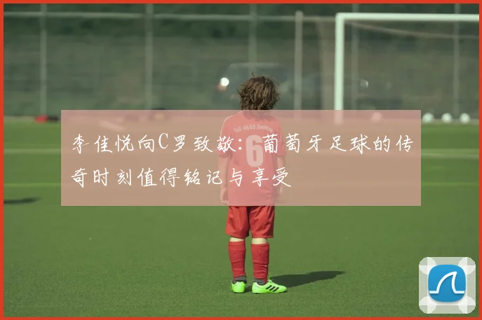 李佳悦向C罗致敬：葡萄牙足球的传奇时刻值得铭记与享受