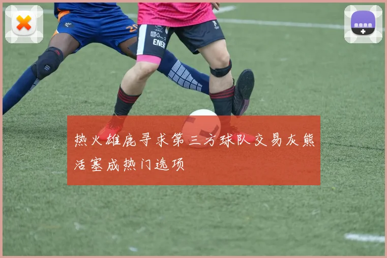 热火雄鹿寻求第三方球队交易灰熊活塞成热门选项
