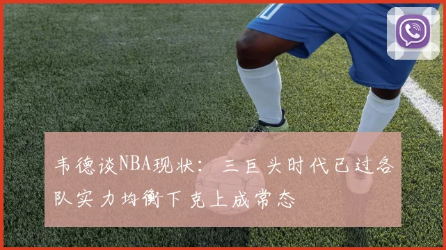 韦德谈NBA现状：三巨头时代已过各队实力均衡下克上成常态