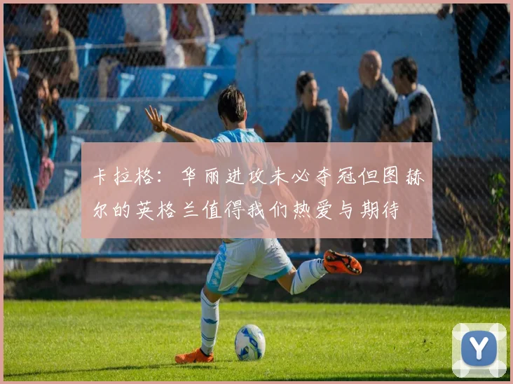 卡拉格：华丽进攻未必夺冠但图赫尔的英格兰值得我们热爱与期待