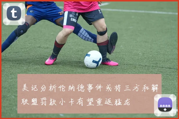 美记分析伦纳德事件或将三方和解联盟罚款小卡有望重返猛龙