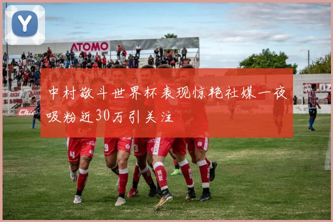 中村敬斗世界杯表现惊艳社媒一夜吸粉近30万引关注