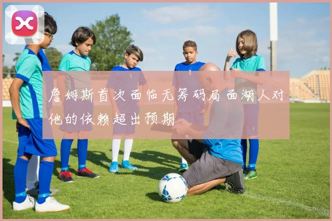 詹姆斯首次面临无筹码局面湖人对他的依赖超出预期