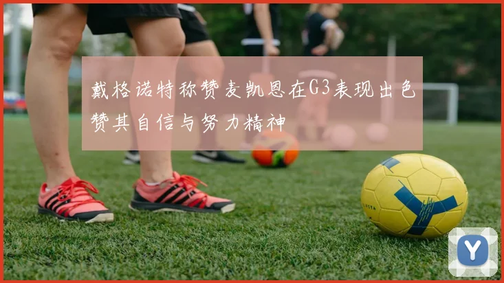 戴格诺特称赞麦凯恩在G3表现出色赞其自信与努力精神