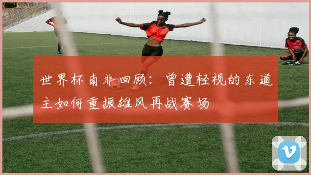 世界杯南非回顾：曾遭轻视的东道主如何重振雄风再战赛场