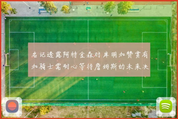 名记透露阿特金森对库明加赞赏有加骑士需耐心等待詹姆斯的未来决定
