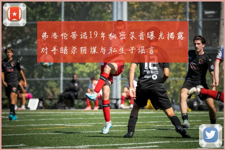 弗洛伦蒂诺19年秘密录音曝光揭露对手暗杀阴谋与私生子谣言