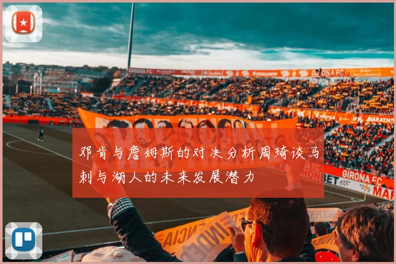 邓肯与詹姆斯的对决分析周琦谈马刺与湖人的未来发展潜力