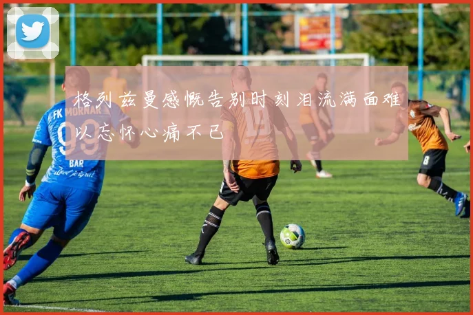 格列兹曼感慨告别时刻泪流满面难以忘怀心痛不已