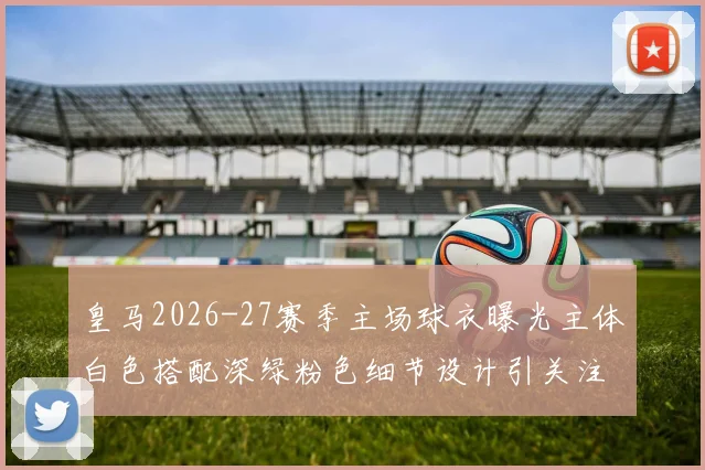 皇马2026-27赛季主场球衣曝光主体白色搭配深绿粉色细节设计引关注