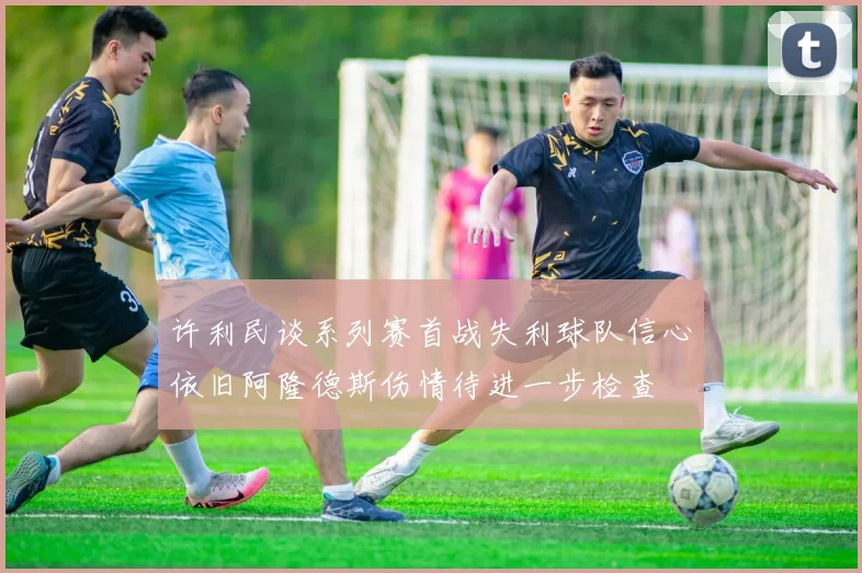许利民谈系列赛首战失利球队信心依旧阿隆德斯伤情待进一步检查