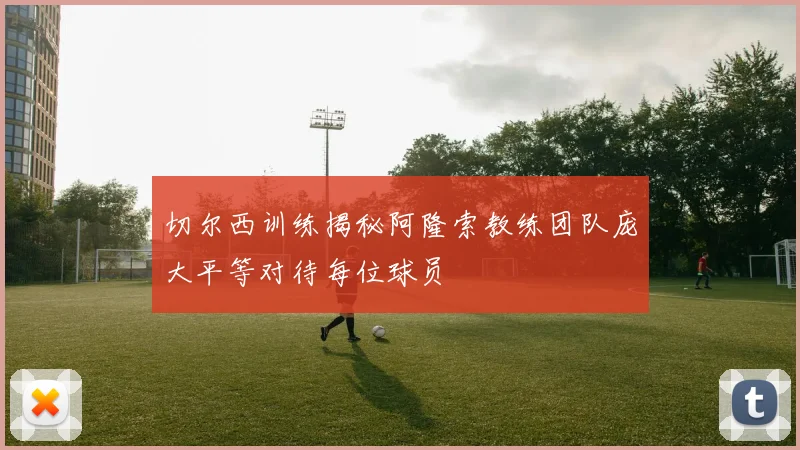 切尔西训练揭秘阿隆索教练团队庞大平等对待每位球员