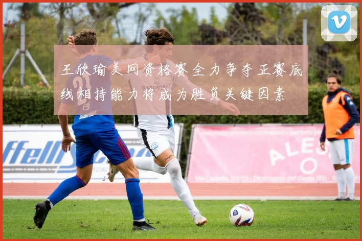 王欣瑜美网资格赛全力争夺正赛底线相持能力将成为胜负关键因素