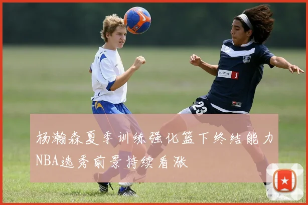 杨瀚森夏季训练强化篮下终结能力NBA选秀前景持续看涨
